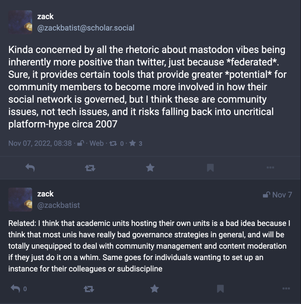 Screenshot of two posts.First post: "Kinda concerned by all the rhetoric about mastodon vibes being inherently more positive than twitter, just because *federated*. Sure, it provides certain tools that provide greater *potential* for community members to become more involved in how their social network is governed, but I think these are community issues, not tech issues, and it risks falling back into uncritical platform-hype circa 2007." Second post: "Related: I think that academic units hosting their own units is a bad idea because I think that most unis have really bad governance strategies in general, and will be totally unequipped to deal with community management and content moderation if they just do it on a whim. Same goes for individuals wanting to set up an instance for their colleagues or subdiscipline"